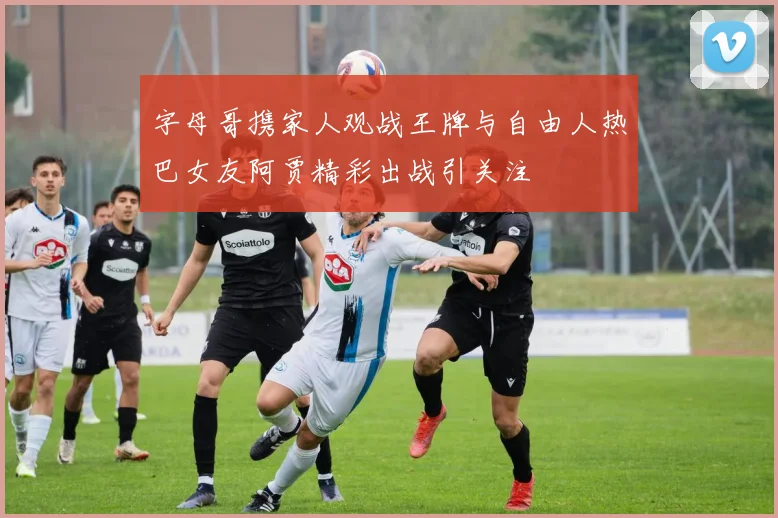 字母哥携家人观战王牌与自由人热巴女友阿贾精彩出战引关注