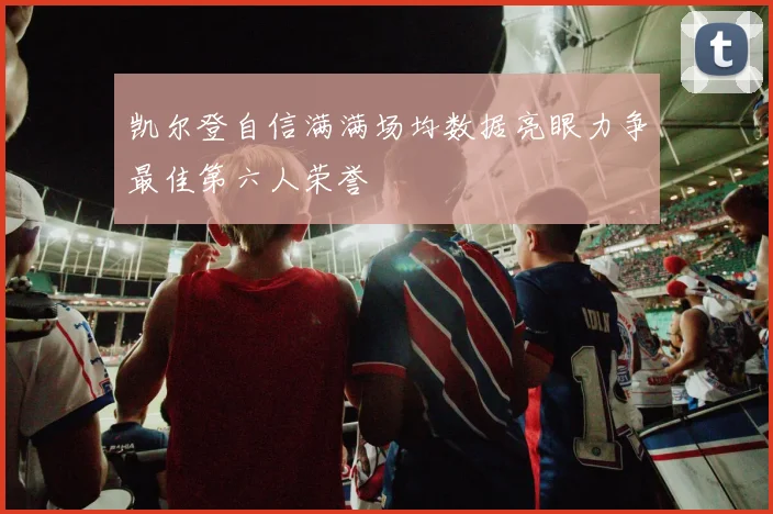 凯尔登自信满满场均数据亮眼力争最佳第六人荣誉