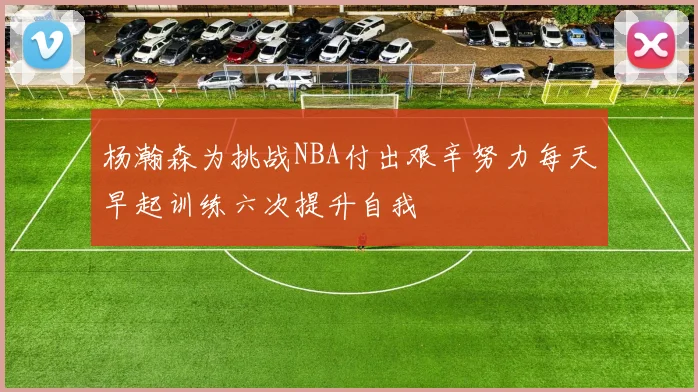 杨瀚森为挑战NBA付出艰辛努力每天早起训练六次提升自我