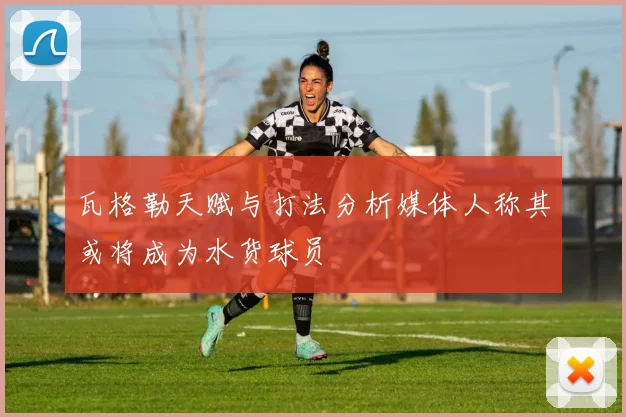 瓦格勒天赋与打法分析媒体人称其或将成为水货球员