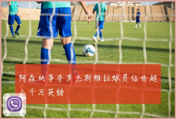阿森纳争夺罗杰斯维拉球员估价超八千万英镑