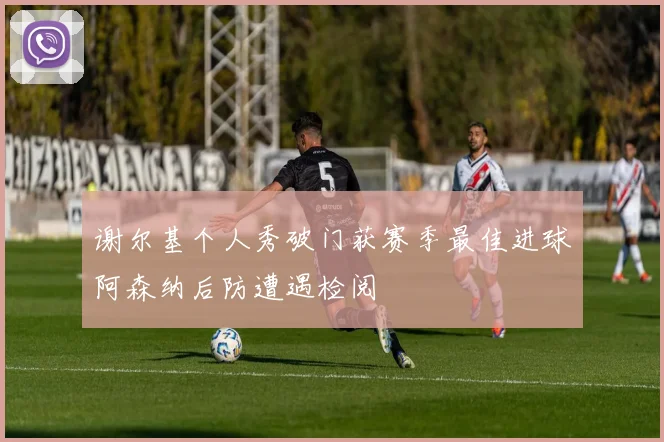 谢尔基个人秀破门获赛季最佳进球阿森纳后防遭遇检阅