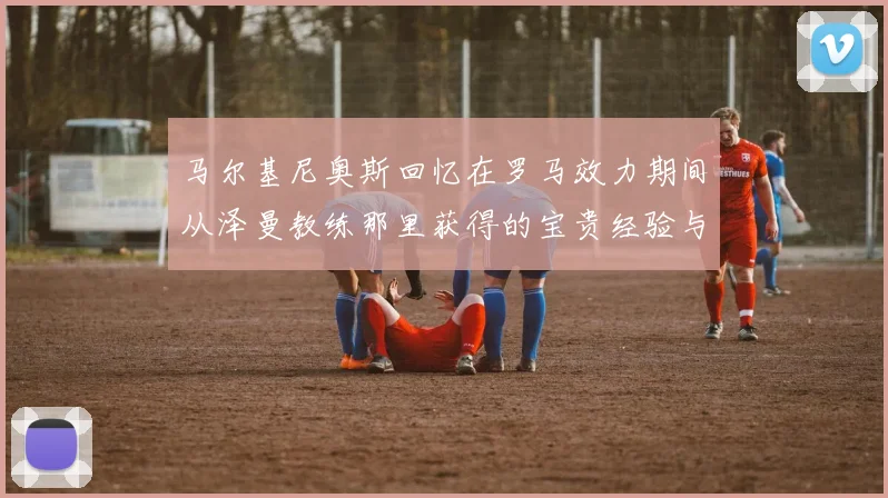 马尔基尼奥斯回忆在罗马效力期间从泽曼教练那里获得的宝贵经验与成长