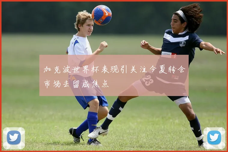 加克波世界杯表现引关注今夏转会市场去留成焦点