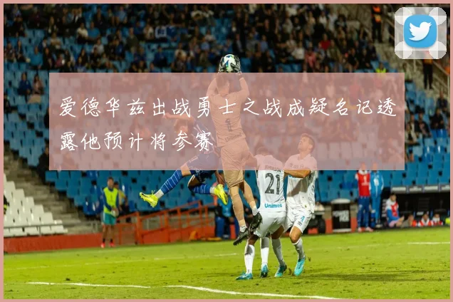 爱德华兹出战勇士之战成疑名记透露他预计将参赛