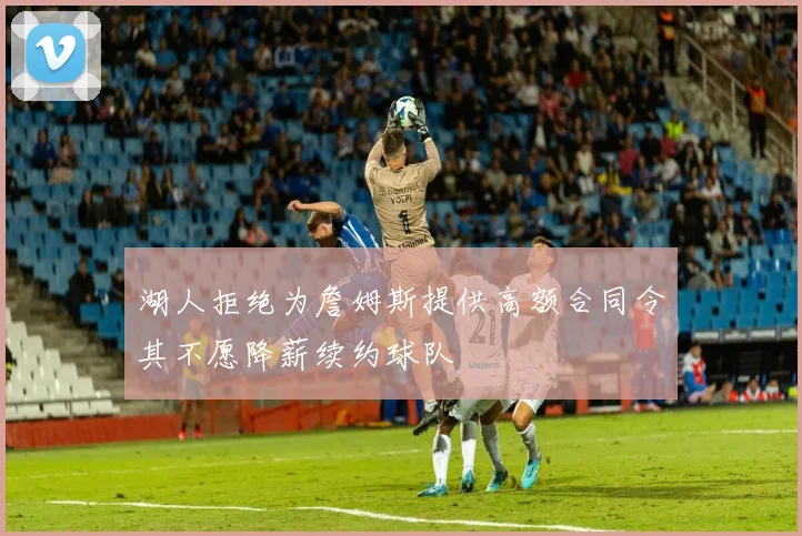 湖人拒绝为詹姆斯提供高额合同令其不愿降薪续约球队