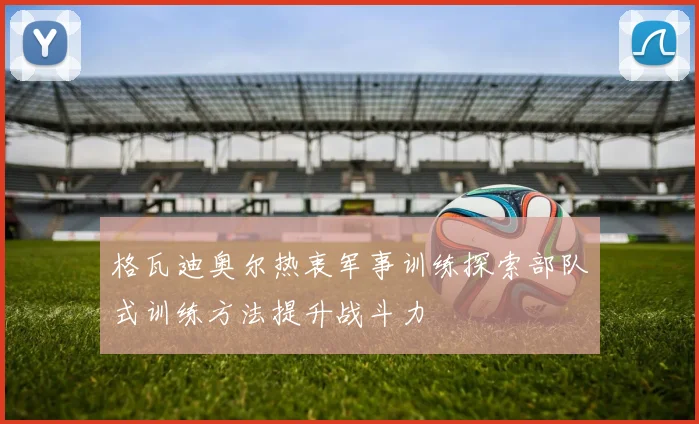 格瓦迪奥尔热衷军事训练探索部队式训练方法提升战斗力