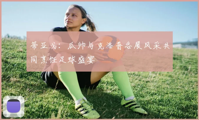 蒂亚戈：瓜帅与克洛普各展风采共同烹饪足球盛宴