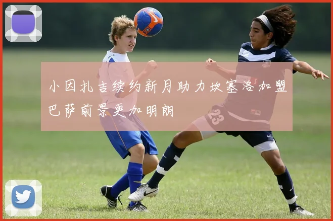 小因扎吉续约新月助力坎塞洛加盟巴萨前景更加明朗