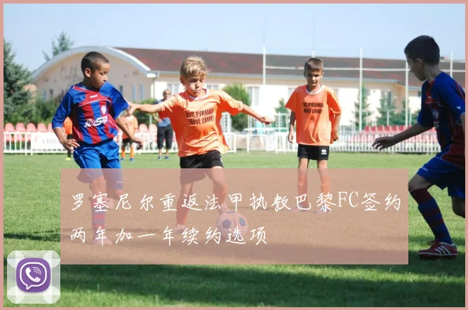 罗塞尼尔重返法甲执教巴黎FC签约两年加一年续约选项