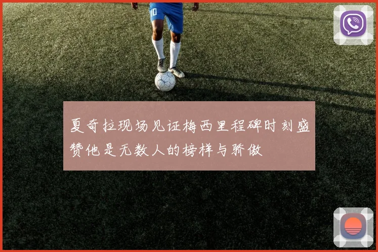 夏奇拉现场见证梅西里程碑时刻盛赞他是无数人的榜样与骄傲