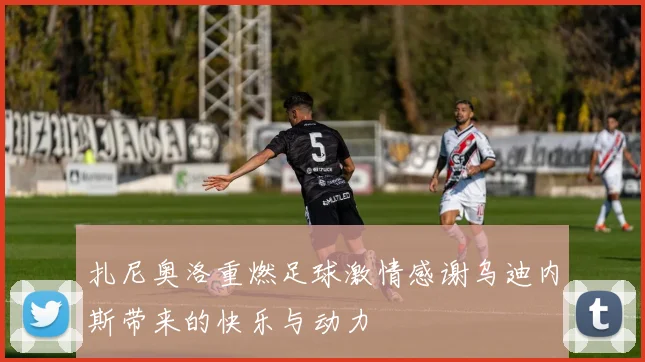 扎尼奥洛重燃足球激情感谢乌迪内斯带来的快乐与动力