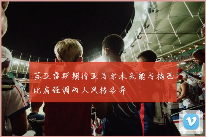 苏亚雷斯期待亚马尔未来能与梅西比肩强调两人风格各异