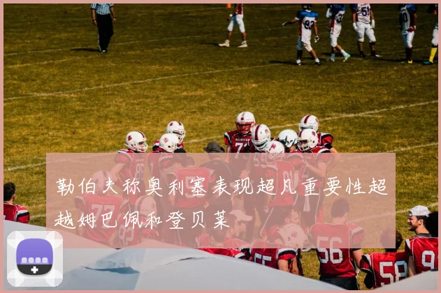 勒伯夫称奥利塞表现超凡重要性超越姆巴佩和登贝莱