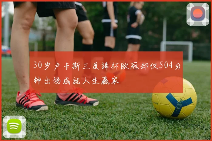 30岁卢卡斯三度捧杯欧冠却仅504分钟出场成就人生赢家